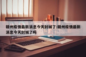 赣州疫情最新消息今天封城了:赣州疫情最新消息今天封城了吗