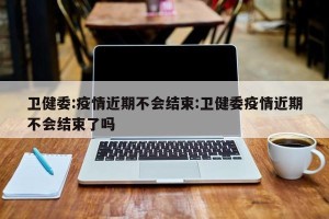 卫健委:疫情近期不会结束:卫健委疫情近期不会结束了吗