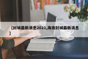 【封城最新消息2021,海南封城最新消息】
