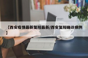【西安疫情最新复阳最新/西安复阳确诊病例】