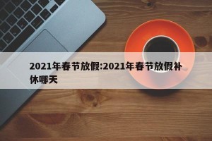 2021年春节放假:2021年春节放假补休哪天