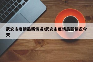 武安市疫情最新情况/武安市疫情最新情况今天