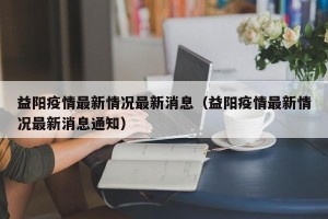 益阳疫情最新情况最新消息（益阳疫情最新情况最新消息通知）