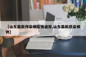 【山东最新传染病疫情通报,山东最新感染病例】