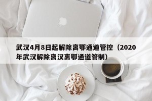 武汉4月8日起解除离鄂通道管控（2020年武汉解除离汉离鄂通道管制）