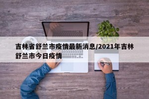 吉林省舒兰市疫情最新消息/2021年吉林舒兰市今日疫情