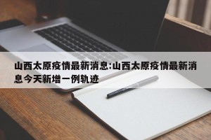 山西太原疫情最新消息:山西太原疫情最新消息今天新增一例轨迹