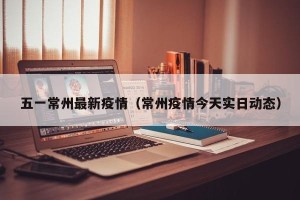 五一常州最新疫情（常州疫情今天实日动态）