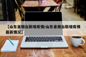 【山东省烟台新增疫情/山东省烟台新增疫情最新情况】
