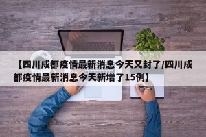 【四川成都疫情最新消息今天又封了/四川成都疫情最新消息今天新增了15例】