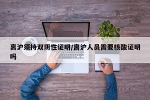 离沪须持双阴性证明/离沪人员需要核酸证明吗
