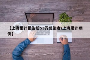 【上海累计报告超53万感染者/上海累计病例】