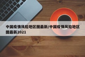 中国疫情风险地区图最新/中国疫情风险地区图最新2021