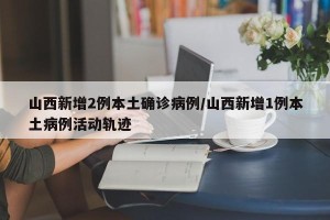 山西新增2例本土确诊病例/山西新增1例本土病例活动轨迹
