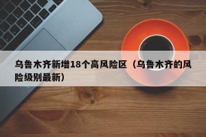 乌鲁木齐新增18个高风险区（乌鲁木齐的风险级别最新）