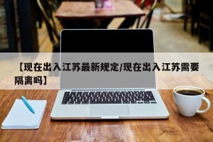 【现在出入江苏最新规定/现在出入江苏需要隔离吗】