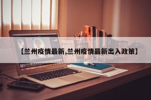 【兰州疫情最新,兰州疫情最新出入政策】