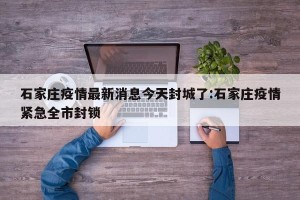 石家庄疫情最新消息今天封城了:石家庄疫情紧急全市封锁