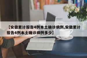 【安徽累计报告4例本土确诊病例,安徽累计报告4例本土确诊病例多少】