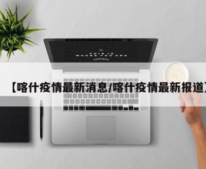 【喀什疫情最新消息/喀什疫情最新报道】