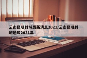 云南昆明封城最新消息2021/云南昆明封城通知2021年