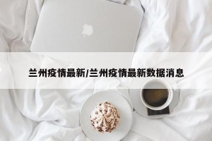 兰州疫情最新/兰州疫情最新数据消息