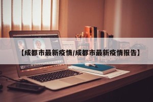 【成都市最新疫情/成都市最新疫情报告】