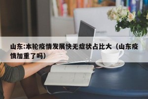 山东:本轮疫情发展快无症状占比大（山东疫情加重了吗）