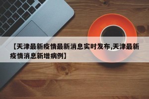 【天津最新疫情最新消息实时发布,天津最新疫情消息新增病例】