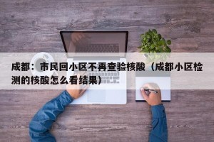 成都：市民回小区不再查验核酸（成都小区检测的核酸怎么看结果）