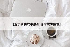 【遂宁疫情故事最新,遂宁发生疫情】
