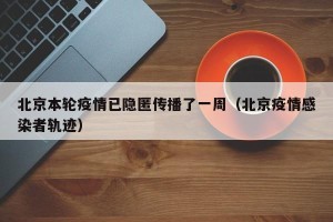 北京本轮疫情已隐匿传播了一周（北京疫情感染者轨迹）
