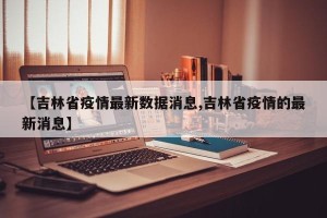 【吉林省疫情最新数据消息,吉林省疫情的最新消息】
