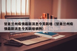 甘肃兰州疫情最新消息今天新增（甘肃兰州疫情最新消息今天新增病例）