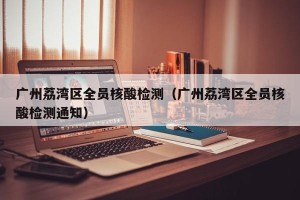 广州荔湾区全员核酸检测（广州荔湾区全员核酸检测通知）