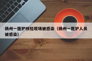 扬州一医护核检现场被感染（扬州一医护人员被感染）