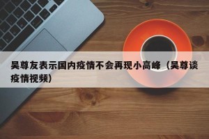 吴尊友表示国内疫情不会再现小高峰（吴尊谈疫情视频）