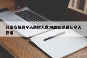 韩国疫情最今天新增人数:韩国疫情最新今天新增