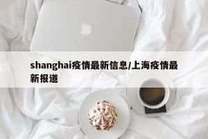 shanghai疫情最新信息/上海疫情最新报道