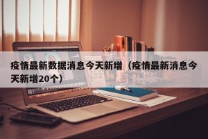 疫情最新数据消息今天新增（疫情最新消息今天新增20个）