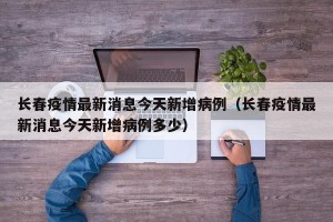 长春疫情最新消息今天新增病例（长春疫情最新消息今天新增病例多少）