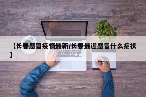 【长春感冒疫情最新/长春最近感冒什么症状】