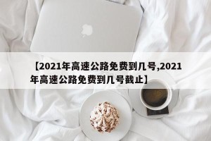 【2021年高速公路免费到几号,2021年高速公路免费到几号截止】