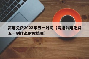 高速免费2022年五一时间（高速公路免费五一到什么时候结束）