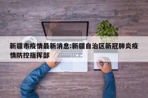 新疆市疫情最新消息:新疆自治区新冠肺炎疫情防控指挥部
