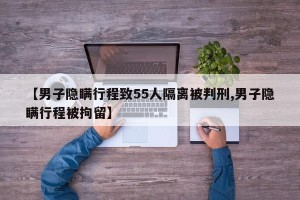【男子隐瞒行程致55人隔离被判刑,男子隐瞒行程被拘留】