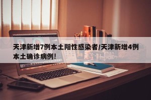 天津新增7例本土阳性感染者/天津新增4例本土确诊病例!
