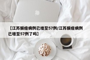 【江苏猴痘病例已增至57例/江苏猴痘病例已增至57例了吗】