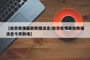 【南京疫情最新数据消息/南京疫情最新数据消息今天新增】