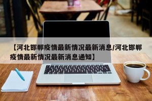 【河北邯郸疫情最新情况最新消息/河北邯郸疫情最新情况最新消息通知】